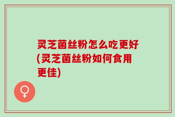 灵芝菌丝粉怎么吃更好(灵芝菌丝粉如何食用更佳)