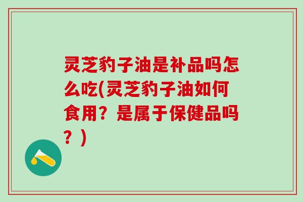 灵芝豹子油是补品吗怎么吃(灵芝豹子油如何食用？是属于保健品吗？)