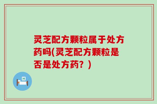 灵芝配方颗粒属于处方药吗(灵芝配方颗粒是否是处方药？)