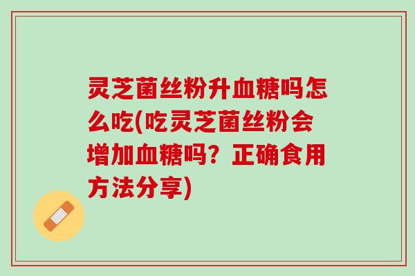 灵芝菌丝粉升血糖吗怎么吃(吃灵芝菌丝粉会增加血糖吗？正确食用方法分享)