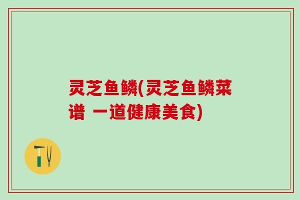 灵芝鱼鳞(灵芝鱼鳞菜谱 一道健康美食)