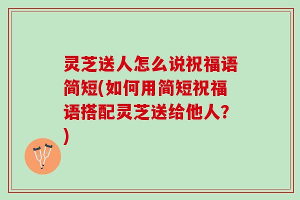 灵芝送人怎么说祝福语简短(如何用简短祝福语搭配灵芝送给他人？)