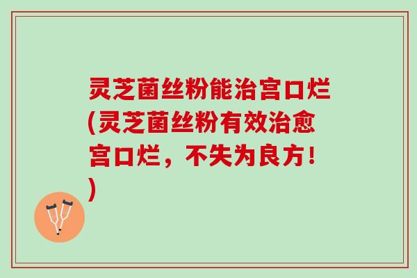 灵芝菌丝粉能治宫口烂(灵芝菌丝粉有效治愈宫口烂，不失为良方！)