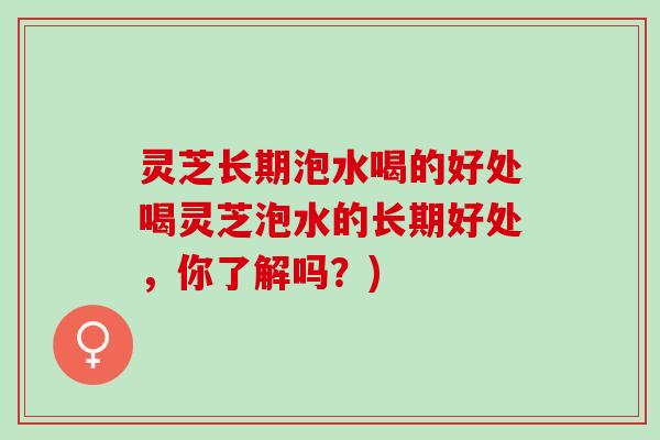灵芝长期泡水喝的好处喝灵芝泡水的长期好处，你了解吗？)