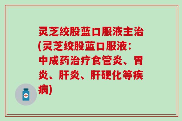 灵芝绞股蓝口服液主治(灵芝绞股蓝口服液：中成药治疗食管炎、胃炎、肝炎、肝硬化等疾病)