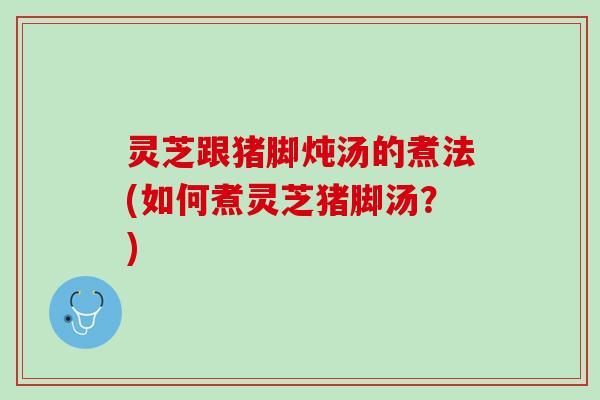 灵芝跟猪脚炖汤的煮法(如何煮灵芝猪脚汤？)