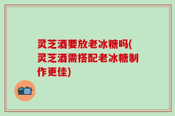 灵芝酒要放老冰糖吗(灵芝酒需搭配老冰糖制作更佳) 灵芝酒要放老冰糖吗(灵芝酒需搭配老冰糖制作更佳)