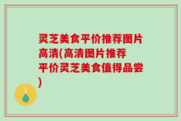 灵芝美食平价推荐图片高清(高清图片推荐 平价灵芝美食值得品尝)