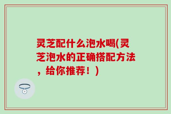 灵芝配什么泡水喝(灵芝泡水的正确搭配方法，给你推荐！)
