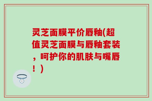 灵芝面膜平价唇釉(超值灵芝面膜与唇釉套装，呵护你的肌肤与嘴唇！)
