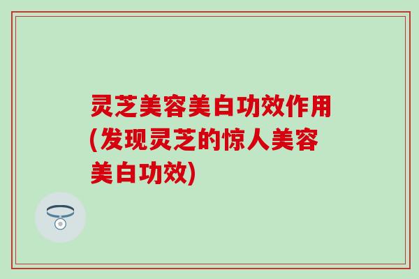 灵芝美容美白功效作用(发现灵芝的惊人美容美白功效)