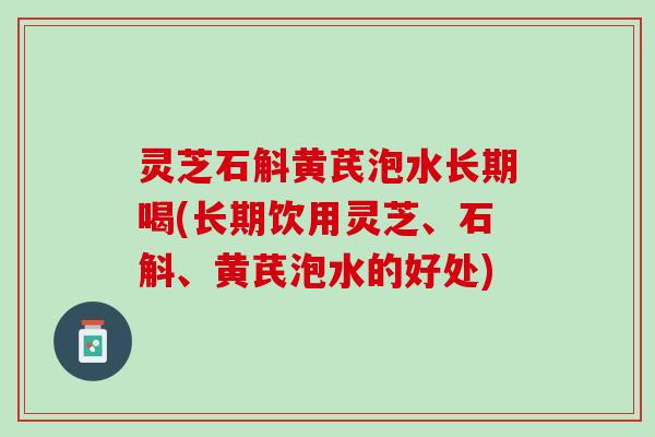 灵芝石斛黄芪泡水长期喝(长期饮用灵芝、石斛、黄芪泡水的好处)