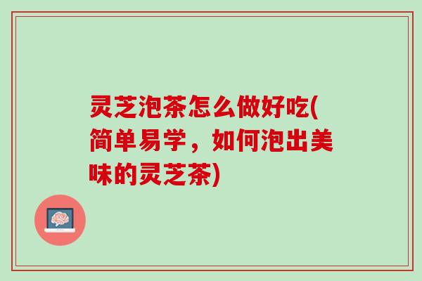 灵芝泡茶怎么做好吃(简单易学，如何泡出美味的灵芝茶)