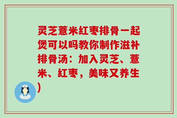 灵芝薏米红枣排骨一起煲可以吗教你制作滋补排骨汤：加入灵芝、薏米、红枣，美味又养生)