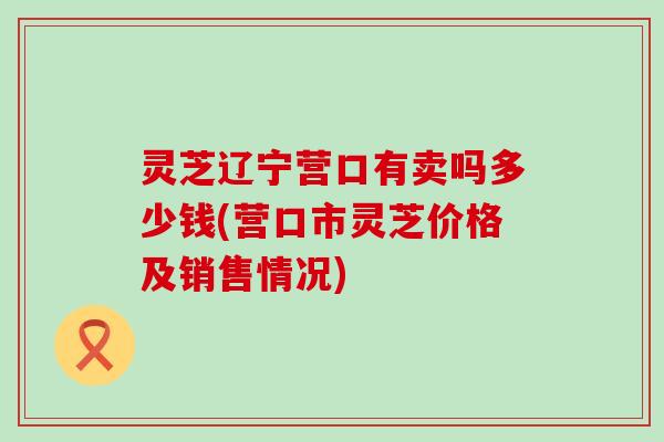 灵芝辽宁营口有卖吗多少钱(营口市灵芝价格及销售情况)