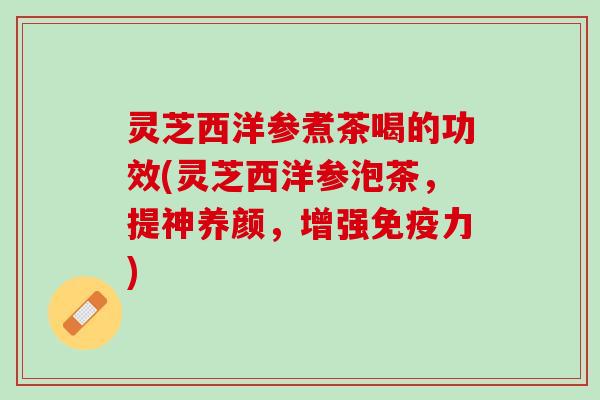 灵芝西洋参煮茶喝的功效(灵芝西洋参泡茶，提神养颜，增强免疫力)