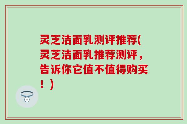 灵芝洁面乳测评推荐(灵芝洁面乳推荐测评，告诉你它值不值得购买！)