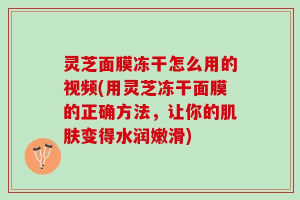 灵芝面膜冻干怎么用的视频(用灵芝冻干面膜的正确方法,让你的变得水润嫩滑) 灵芝面膜冻干怎么用的视频(用灵芝冻干面膜的正确方法,让你的变得水润嫩滑)
