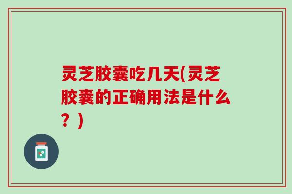 灵芝胶囊吃几天(灵芝胶囊的正确用法是什么？)