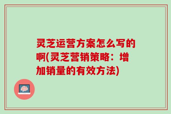 灵芝运营方案怎么写的啊(灵芝营销策略：增加销量的有效方法)