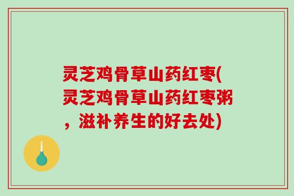 灵芝鸡骨草山药红枣(灵芝鸡骨草山药红枣粥，滋补养生的好去处)