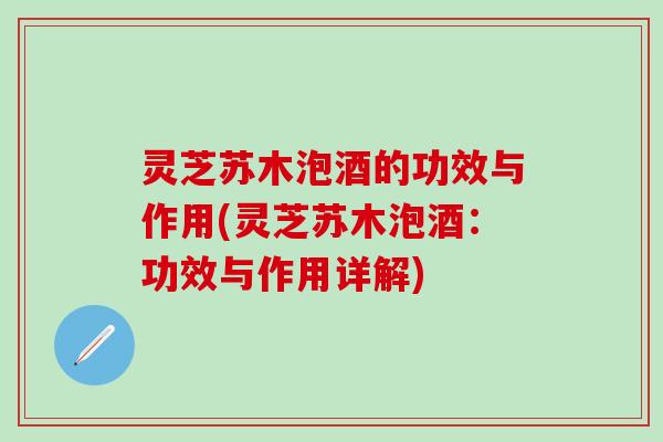 灵芝苏木泡酒的功效与作用(灵芝苏木泡酒：功效与作用详解)