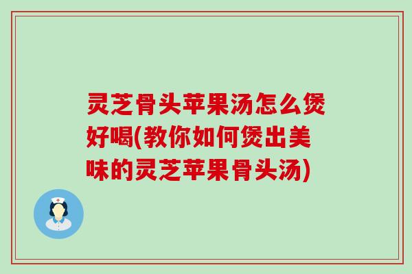 灵芝骨头苹果汤怎么煲好喝(教你如何煲出美味的灵芝苹果骨头汤)