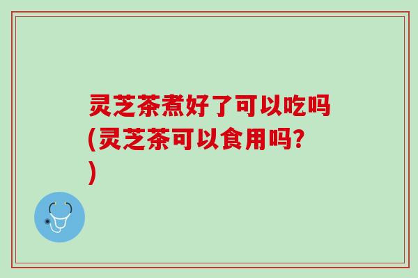 灵芝茶煮好了可以吃吗(灵芝茶可以食用吗?) 灵芝茶煮好了可以吃吗(灵芝茶可以食用吗?)