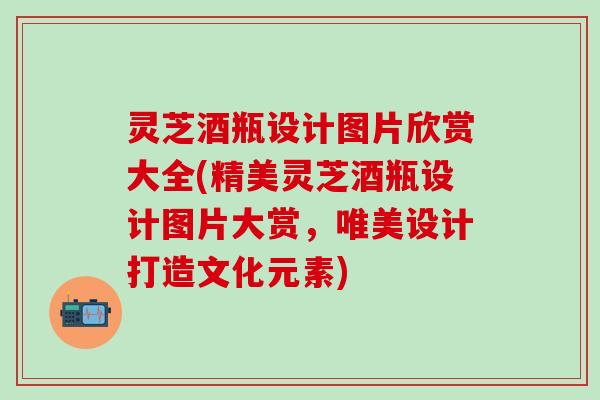 灵芝酒瓶设计图片欣赏大全(精美灵芝酒瓶设计图片大赏，唯美设计打造文化元素)