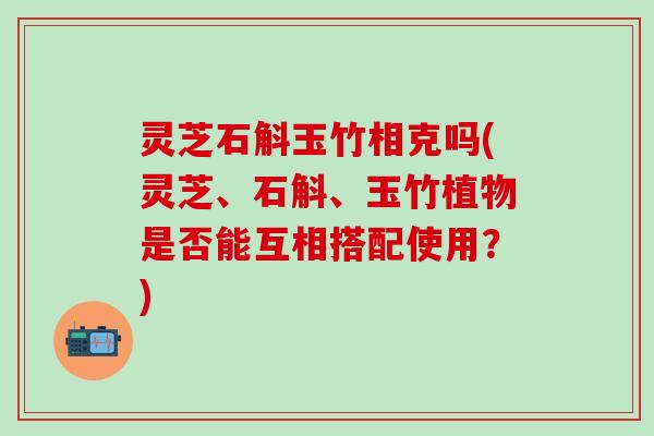 灵芝石斛玉竹相克吗(灵芝、石斛、玉竹植物是否能互相搭配使用？)