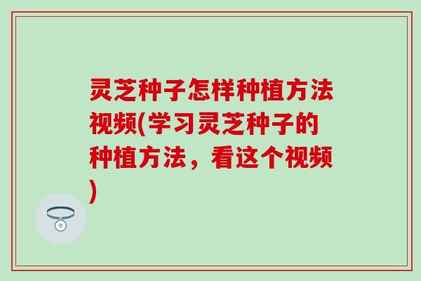 灵芝种子怎样种植方法视频(学习灵芝种子的种植方法，看这个视频)