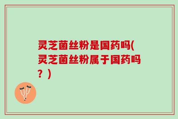 灵芝菌丝粉是国药吗(灵芝菌丝粉属于国药吗？)