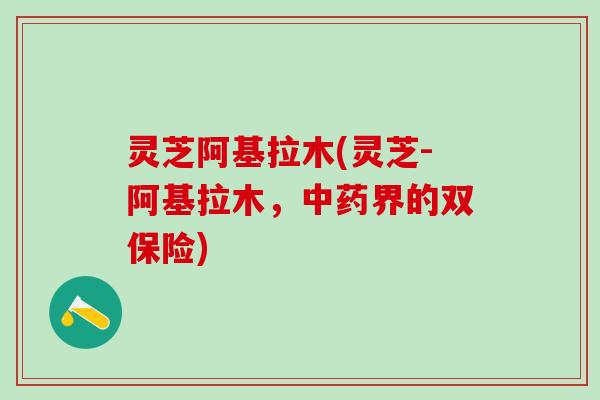 灵芝阿基拉木(灵芝-阿基拉木，中药界的双保险)