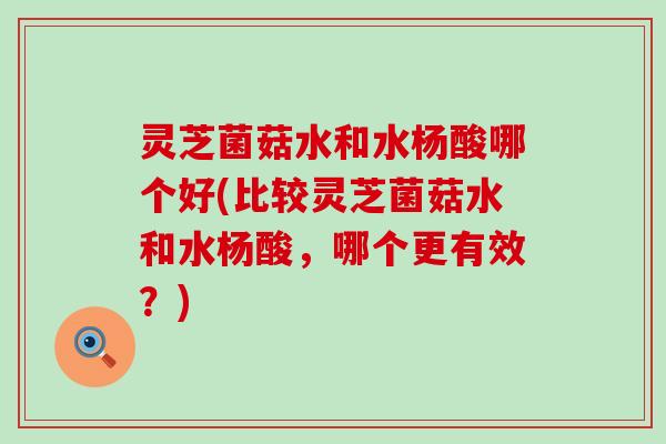 灵芝菌菇水和水杨酸哪个好(比较灵芝菌菇水和水杨酸，哪个更有效？)