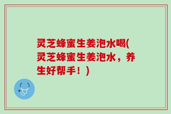 灵芝蜂蜜生姜泡水喝(灵芝蜂蜜生姜泡水，养生好帮手！)