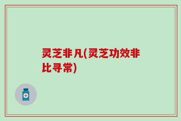 灵芝非凡(灵芝功效非比寻常)
