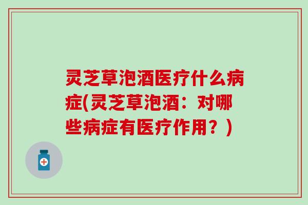 灵芝草泡酒医疗什么病症(灵芝草泡酒：对哪些病症有医疗作用？)