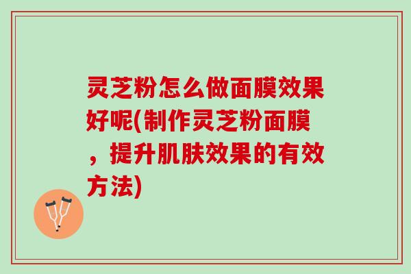 灵芝粉怎么做面膜效果好呢(制作灵芝粉面膜，提升肌肤效果的有效方法)