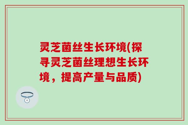 灵芝菌丝生长环境(探寻灵芝菌丝理想生长环境，提高产量与品质)