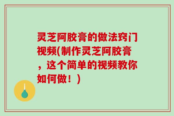 灵芝阿胶膏的做法窍门视频(制作灵芝阿胶膏，这个简单的视频教你如何做！)