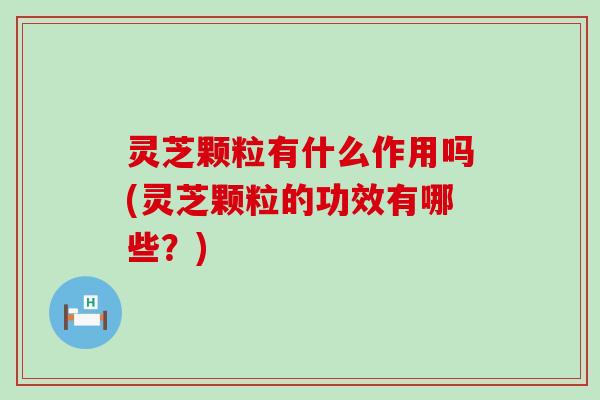 灵芝颗粒有什么作用吗(灵芝颗粒的功效有哪些？)