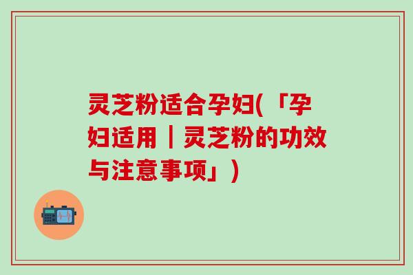 灵芝粉适合孕妇(「孕妇适用｜灵芝粉的功效与注意事项」)