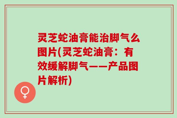 灵芝蛇油膏能治脚气么图片(灵芝蛇油膏：有效缓解脚气——产品图片解析)
