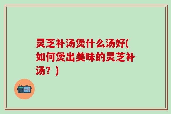 灵芝补汤煲什么汤好(如何煲出美味的灵芝补汤？)