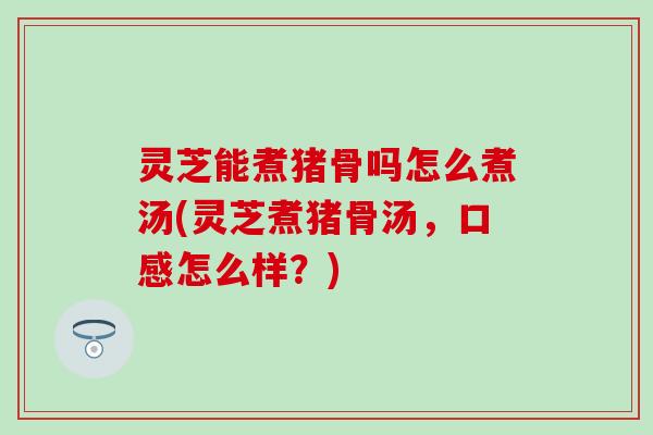 灵芝能煮猪骨吗怎么煮汤(灵芝煮猪骨汤，口感怎么样？)