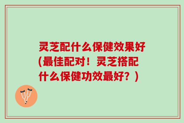 灵芝配什么保健效果好(最佳配对！灵芝搭配什么保健功效最好？)