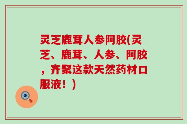 灵芝鹿茸人参阿胶(灵芝、鹿茸、人参、阿胶，齐聚这款天然药材口服液！)