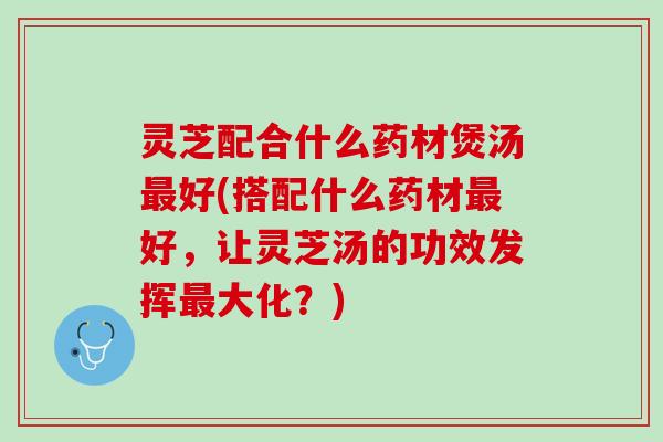 灵芝配合什么药材煲汤最好(搭配什么药材最好，让灵芝汤的功效发挥最大化？)