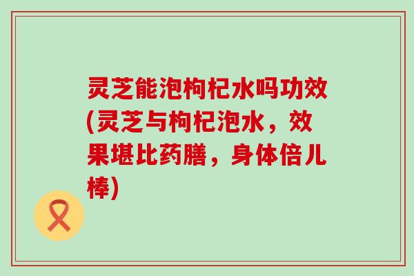 灵芝能泡枸杞水吗功效(灵芝与枸杞泡水，效果堪比药膳，身体倍儿棒)
