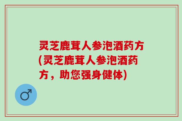 灵芝鹿茸人参泡酒药方(灵芝鹿茸人参泡酒药方，助您强身健体)